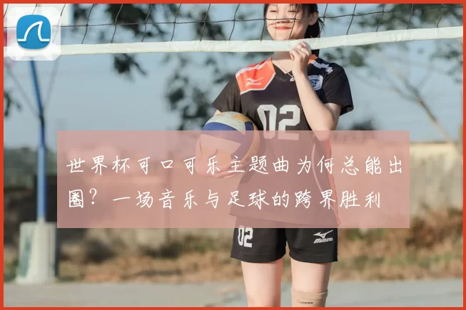 世界杯可口可乐主题曲为何总能出圈？一场音乐与足球的跨界胜利