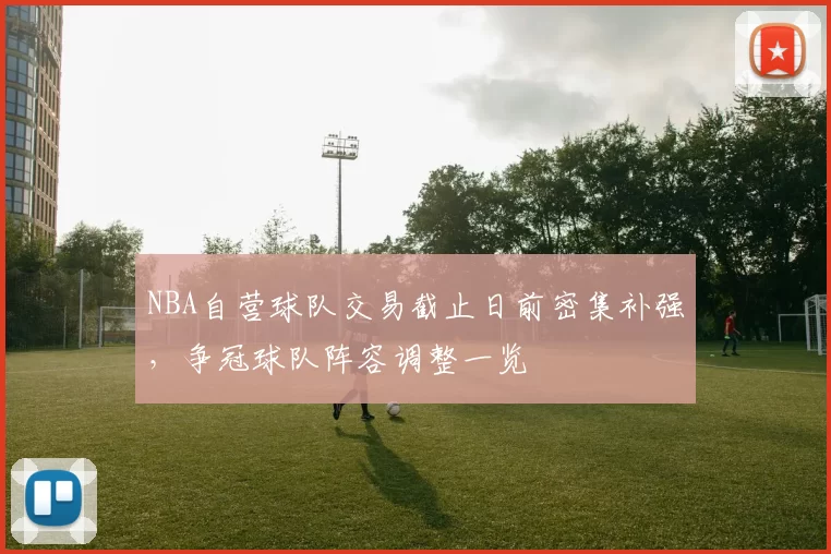 NBA自营球队交易截止日前密集补强,争冠球队阵容调整一览