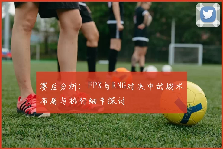 赛后分析:FPX与RNG对决中的战术布局与执行细节探讨