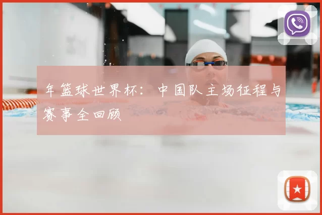 年篮球世界杯：中国队主场征程与赛事全回顾