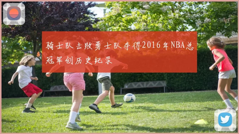 骑士队击败勇士队夺得2016年NBA总冠军创历史纪录