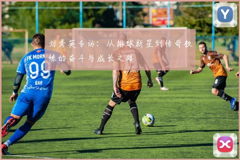 刘秀英专访：从排球新星到传奇教练的奋斗与成长之路