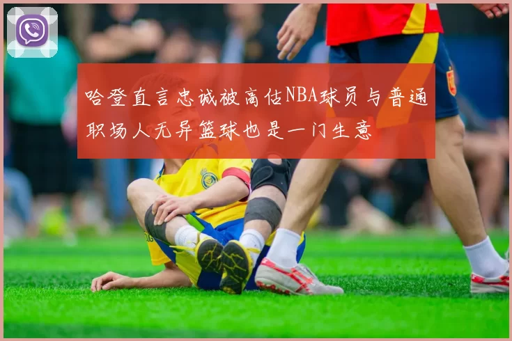 哈登直言忠诚被高估NBA球员与普通职场人无异篮球也是一门生意