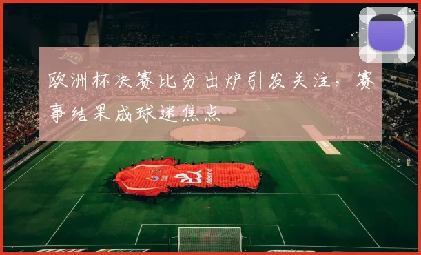 欧洲杯决赛比分出炉引发关注,赛事结果成球迷焦点