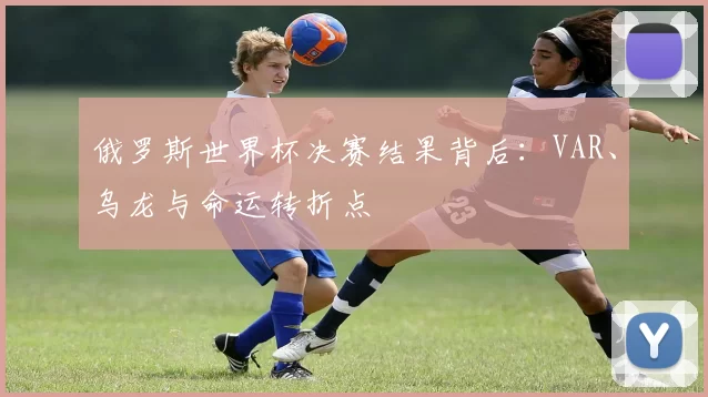 俄罗斯世界杯决赛结果背后:VAR、乌龙与命运转折点