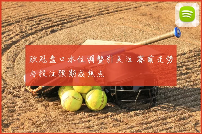 欧冠盘口水位调整引关注 赛前走势与投注预期成焦点