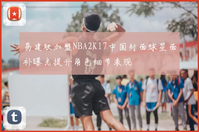 易建联加盟NBA2K17中国封面球星面补曝光提升角色细节表现