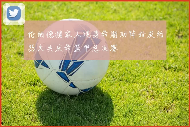 伦纳德携家人现身希腊助阵好友约瑟夫共庆希篮甲总决赛