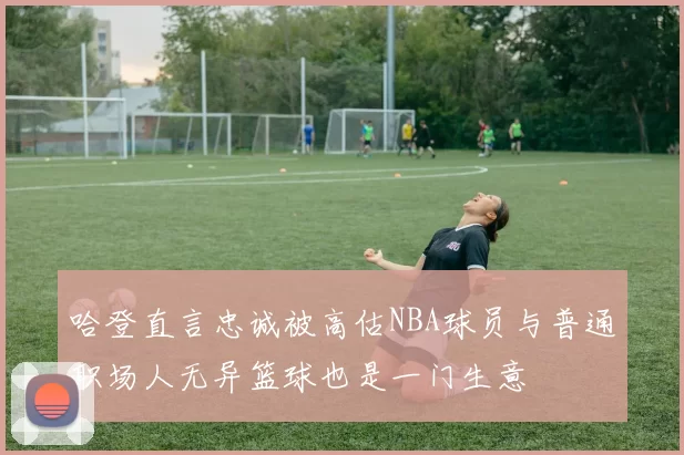 哈登直言忠诚被高估NBA球员与普通职场人无异篮球也是一门生意