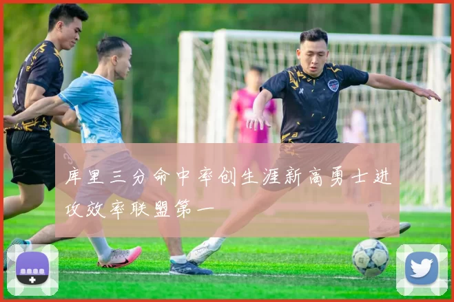 库里三分命中率创生涯新高勇士进攻效率联盟第一