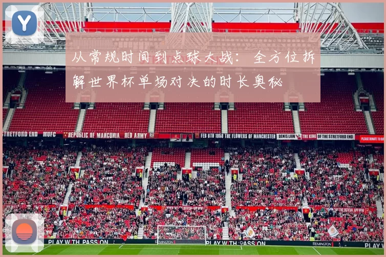 从常规时间到点球大战:全方位拆解世界杯单场对决的时长奥秘