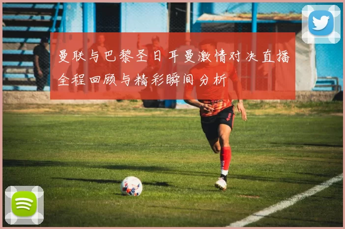 曼联与巴黎圣日耳曼激情对决直播全程回顾与精彩瞬间分析