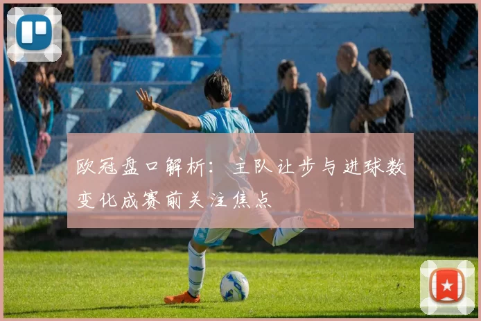 欧冠盘口解析：主队让步与进球数变化成赛前关注焦点
