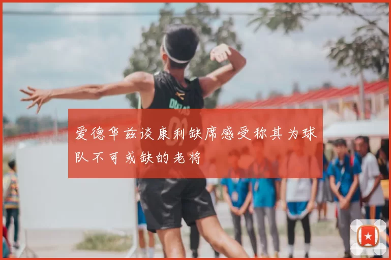 爱德华兹谈康利缺席感受称其为球队不可或缺的老将