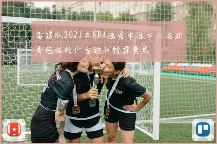 雷霆队2021年NBA选秀中选中六名新秀包括约什吉迪和特雷曼恩